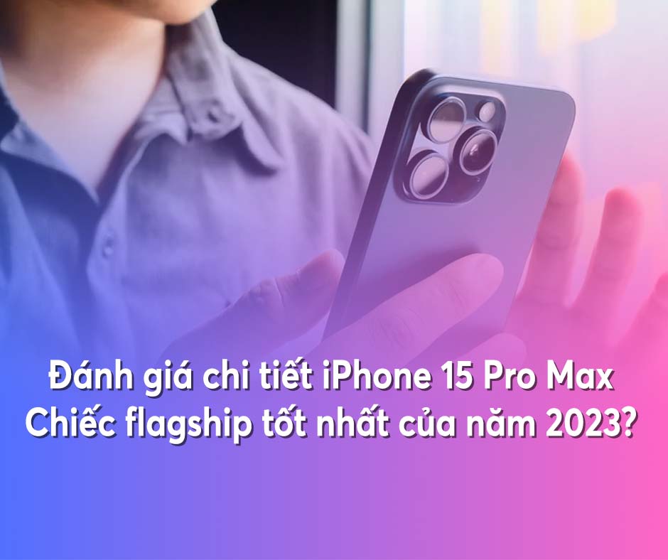 Đánh giá chi tiết iPhone 15 Pro Max: Chiếc flagship tốt nhất của năm 2023?